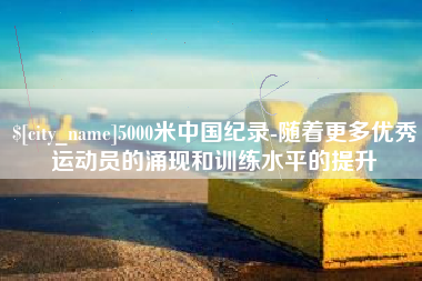涉县5000米中国纪录-随着更多优秀运动员的涌现和训练水平的提升