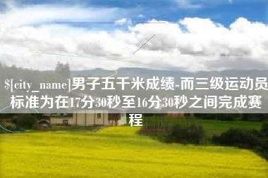 涉县男子五千米成绩-而三级运动员标准为在17分30秒至16分30秒之间完成赛程