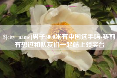 涉县男子5000米有中国选手吗-赛前有想过和队友们一起站上领奖台