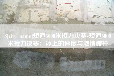 涉县短道5000米接力决赛-短道5000米接力决赛：冰上的速度与激情碰撞