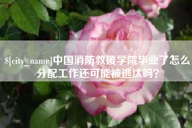 涉县中国消防救援学院毕业了怎么分配工作还可能被逃汰吗？