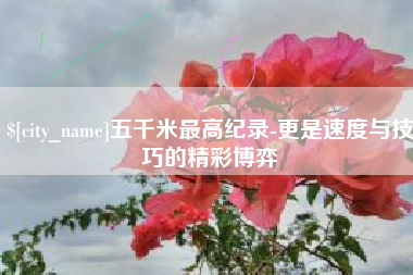 涉县五千米最高纪录-更是速度与技巧的精彩博弈