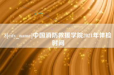 涉县中国消防救援学院2021年体检时间