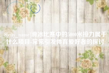 涉县滑冰比赛中的5000米接力属于什么项目-常常引发体育爱好者的探讨