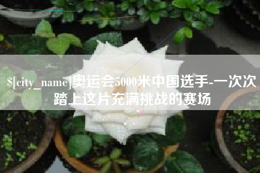 涉县奥运会5000米中国选手-一次次踏上这片充满挑战的赛场