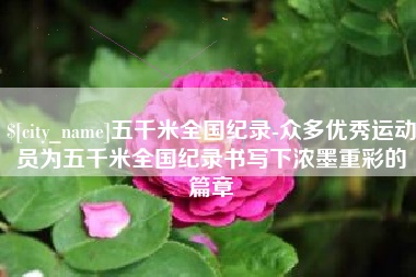 涉县五千米全国纪录-众多优秀运动员为五千米全国纪录书写下浓墨重彩的篇章