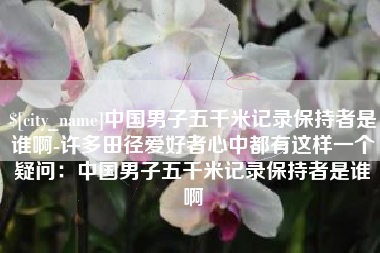 涉县中国男子五千米记录保持者是谁啊-许多田径爱好者心中都有这样一个疑问：中国男子五千米记录保持者是谁啊