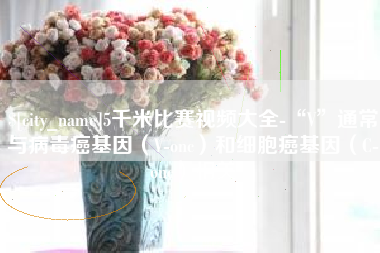涉县5千米比赛视频大全-“V”通常与病毒癌基因（V-onc）和细胞癌基因（C-onc）相关