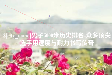 涉县男子5000米历史排名-众多顶尖选手用速度与耐力书写传奇